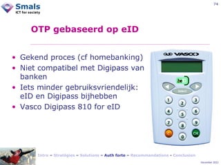 74

OTP gebaseerd op eID
• Gekend proces (cf homebanking)
• Niet compatibel met Digipass van
banken
• Iets minder gebruiksvriendelijk:
eID en Digipass bijhebben
• Vasco Digipass 810 for eID

Intro – Stratégies – Solutions – Auth forte – Recommandations - Conclusion
December 2012

 