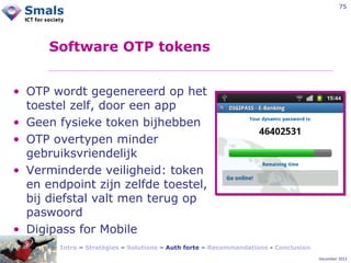75

Software OTP tokens
• OTP wordt gegenereerd op het
toestel zelf, door een app
• Geen fysieke token bijhebben
• OTP overtypen minder
gebruiksvriendelijk
• Verminderde veiligheid: token
en endpoint zijn zelfde toestel,
bij diefstal valt men terug op
paswoord
• Digipass for Mobile
Intro – Stratégies – Solutions – Auth forte – Recommandations - Conclusion
December 2012

 