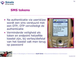 76

SMS tokens
• Na authenticatie via userid/pw
wordt een sms verstuurd met
een OTP; OTP vervolledigt de
authenticatie
• Verminderde veiligheid als
token en endpoint hetzelfde
toestel zijn, bij verlies/diefstal
van het toestel valt men terug
op paswoord

Intro – Stratégies – Solutions – Auth forte – Recommandations - Conclusion
December 2012

 