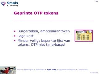 77

Geprinte OTP tokens

• Burgertoken, ambtenarentoken
• Lage kost
• Minder veilig: beperkte lijst van
tokens, OTP niet time-based

Intro – Stratégies – Solutions – Auth forte – Recommandations - Conclusion
December 2012

 