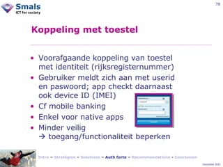 78

Koppeling met toestel
• Voorafgaande koppeling van toestel
met identiteit (rijksregisternummer)
• Gebruiker meldt zich aan met userid
en paswoord; app checkt daarnaast
ook device ID (IMEI)
• Cf mobile banking
• Enkel voor native apps
• Minder veilig
 toegang/functionaliteit beperken
Intro – Stratégies – Solutions – Auth forte – Recommandations - Conclusion
December 2012

 