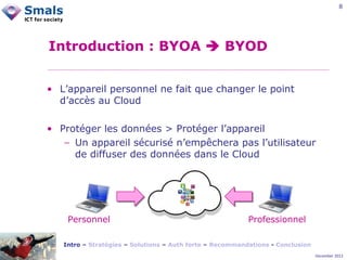 8

Introduction : BYOA  BYOD
• L’appareil personnel ne fait que changer le point
d’accès au Cloud
• Protéger les données > Protéger l’appareil
− Un appareil sécurisé n’empêchera pas l’utilisateur
de diffuser des données dans le Cloud

Personnel

Professionnel

Intro – Stratégies – Solutions – Auth forte – Recommandations - Conclusion
December 2012

 