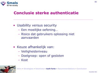 80

Conclusie sterke authenticatie
• Usability versus security
− Een moeilijke oefening…
− Risico dat gebruikers oplossing niet
aanvaarden

• Keuze afhankelijk van:
− Veiligheidsniveau
− Doelgroep: open of gesloten
− Kost
Intro – Stratégies – Solutions – Auth forte – Recommandations - Conclusion
December 2012

 