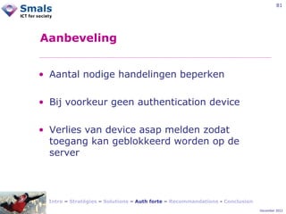 81

Aanbeveling
• Aantal nodige handelingen beperken
• Bij voorkeur geen authentication device
• Verlies van device asap melden zodat
toegang kan geblokkeerd worden op de
server

Intro – Stratégies – Solutions – Auth forte – Recommandations - Conclusion
December 2012

 