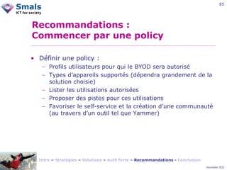 85

Recommandations :
Commencer par une policy
• Définir une policy :
− Profils utilisateurs pour qui le BYOD sera autorisé
− Types d’appareils supportés (dépendra grandement de la
solution choisie)
− Lister les utilisations autorisées
− Proposer des pistes pour ces utilisations
− Favoriser le self-service et la création d’une communauté
(au travers d’un outil tel que Yammer)

Intro – Stratégies – Solutions – Auth forte – Recommandations - Conclusion
December 2012

 