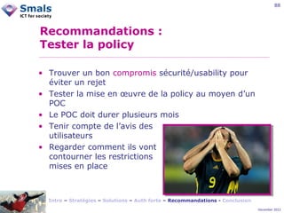 88

Recommandations :
Tester la policy
• Trouver un bon compromis sécurité/usability pour
éviter un rejet
• Tester la mise en œuvre de la policy au moyen d’un
POC
• Le POC doit durer plusieurs mois
• Tenir compte de l’avis des
utilisateurs
• Regarder comment ils vont
contourner les restrictions
mises en place

Intro – Stratégies – Solutions – Auth forte – Recommandations - Conclusion
December 2012

 