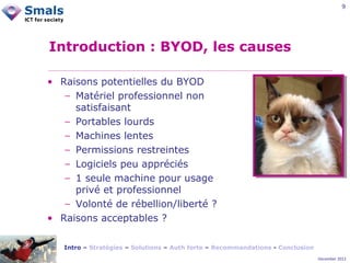 9

Introduction : BYOD, les causes
• Raisons potentielles du BYOD
− Matériel professionnel non
satisfaisant
− Portables lourds
− Machines lentes
− Permissions restreintes
− Logiciels peu appréciés
− 1 seule machine pour usage
privé et professionnel
− Volonté de rébellion/liberté ?
• Raisons acceptables ?
Intro – Stratégies – Solutions – Auth forte – Recommandations - Conclusion
December 2012

 