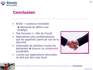90

Conclusion
• BYOD = tendance inévitable
 Nécessité de définir une
stratégie
• Pas nouveau (+ rôle du Cloud)
• Applications plus problématiques
que les appareils (point de vue de la
sécurité)
• Impossible de satisfaire toutes les
demandes  trouver un compromis
acceptable
• L’accès aux applications sécurisées
ne doit pas être trop lourd

Intro – Stratégies – Solutions – Auth forte – Recommandations - Conclusion
December 2012

 