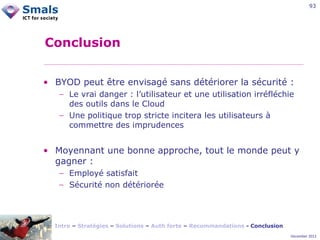 93

Conclusion
• BYOD peut être envisagé sans détériorer la sécurité :
− Le vrai danger : l’utilisateur et une utilisation irréfléchie
des outils dans le Cloud
− Une politique trop stricte incitera les utilisateurs à
commettre des imprudences

• Moyennant une bonne approche, tout le monde peut y
gagner :
− Employé satisfait
− Sécurité non détériorée

Intro – Stratégies – Solutions – Auth forte – Recommandations - Conclusion
December 2012

 
