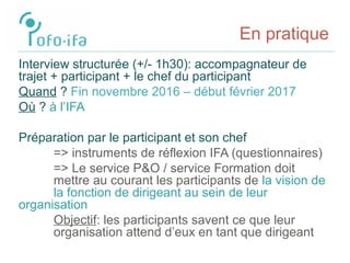 En pratique
Interview structurée (+/- 1h30): accompagnateur de
trajet + participant + le chef du participant
Quand ? Fin novembre 2016 – début février 2017
Où ? à l’IFA
Préparation par le participant et son chef
=> instruments de réflexion IFA (questionnaires)
=> Le service P&O / service Formation doit
mettre au courant les participants de la vision de
la fonction de dirigeant au sein de leur
organisation
Objectif: les participants savent ce que leur
organisation attend d’eux en tant que dirigeant
 