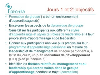 Jours 1 et 2: objectifs
• Formation du groupe ( créer un environnement
d’apprentissage sûr)
• Enseigner les aspects de la dynamique de groupe
• Sensibiliser les participants aux différents styles
d’apprentissage et styles (et rôles) de leadership et à leur
propre style d’apprentissage et de leadership
• Donner aux participants une vue plus précise sur leur
programme d’apprentissage personnel en matière de
leadership et de management => chaque participant a, à
la fin du jour 2, un plan individuel de développement
(PID) (plan pluriannuel !)
• Identifier les thèmes relatifs au management et au
leadership qui seront traités dans le groupe
d’apprentissage pendant le trajet (cocréation)
 