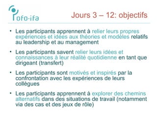 Jours 3 – 12: objectifs
• Les participants apprennent à relier leurs propres
expériences et idées aux théories et modèles relatifs
au leadership et au management
• Les participants savent relier leurs idées et
connaissances à leur réalité quotidienne en tant que
dirigeant (transfert)
• Les participants sont motivés et inspirés par la
confrontation avec les expériences de leurs
collègues
• Les participants apprennent à explorer des chemins
alternatifs dans des situations de travail (notamment
via des cas et des jeux de rôle)
 