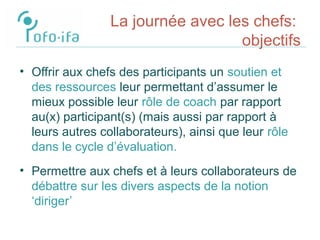 La journée avec les chefs:
objectifs
• Offrir aux chefs des participants un soutien et
des ressources leur permettant d’assumer le
mieux possible leur rôle de coach par rapport
au(x) participant(s) (mais aussi par rapport à
leurs autres collaborateurs), ainsi que leur rôle
dans le cycle d’évaluation.
• Permettre aux chefs et à leurs collaborateurs de
débattre sur les divers aspects de la notion
‘diriger’
 