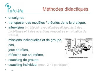Méthodes didactiques
- enseigner,
- transposer des modèles / théories dans la pratique,
- intervision (= réfléchir avec d’autres dirigeants à des
problémes et à des questions rencontrés en situation de
travail),
- missions individuelles et de groupe,
- cas,
- jeux de rôles,
- réflexion sur soi-même,
- coaching de groupe,
- coaching individuel (max. 2 h / participant),
- …
 