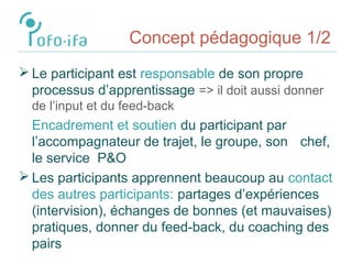 Concept pédagogique 1/2
 Le participant est responsable de son propre
processus d’apprentissage => il doit aussi donner
de l’input et du feed-back
Encadrement et soutien du participant par
l’accompagnateur de trajet, le groupe, son chef,
le service P&O
 Les participants apprennent beaucoup au contact
des autres participants: partages d’expériences
(intervision), échanges de bonnes (et mauvaises)
pratiques, donner du feed-back, du coaching des
pairs
 
