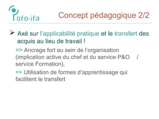 Concept pédagogique 2/2
 Axé sur l’applicabilité pratique et le transfert des
acquis au lieu de travail !
=> Ancrage fort au sein de l’organisation
(implication active du chef et du service P&O /
service Formation),
=> Utilisation de formes d’apprentissage qui
facilitent le transfert
 