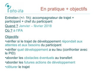 En pratique + objectifs
Entretien (+/- 1h): accompagnateur de trajet +
participant + chef du participant
Quand ? Janvier – février 2018
Où ? à l’IFA
Objectifs:
•vérifier si le trajet de développement répondait aux
attentes et aux besoins du participant
•vérifier quel développement a eu lieu (confronter avec
le PID)
•aborder les obstacles éventuels au transfert
•aborder les futures actions de développement
•clôturer le trajet
 
