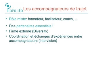 Les accompagnateurs de trajet
• Rôle mixte: formateur, facilitateur, coach, …
• Des partenaires essentiels !
• Firme externe (Diversity)
• Coordination et échanges d’expériences entre
accompagnateurs (intervision)
 