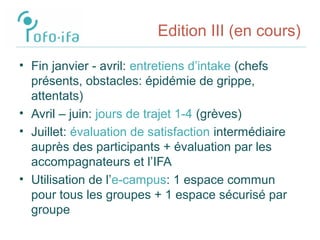 Edition III (en cours)
• Fin janvier - avril: entretiens d’intake (chefs
présents, obstacles: épidémie de grippe,
attentats)
• Avril – juin: jours de trajet 1-4 (grèves)
• Juillet: évaluation de satisfaction intermédiaire
auprès des participants + évaluation par les
accompagnateurs et l’IFA
• Utilisation de l’e-campus: 1 espace commun
pour tous les groupes + 1 espace sécurisé par
groupe
 