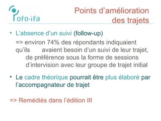 Points d’amélioration
des trajets
• L’absence d’un suivi (follow-up)
=> environ 74% des répondants indiquaient
qu’ils avaient besoin d’un suivi de leur trajet,
de préférence sous la forme de sessions
d’intervision avec leur groupe de trajet initial
• Le cadre théorique pourrait être plus élaboré par
l’accompagnateur de trajet
=> Remédiés dans l’édition III
 