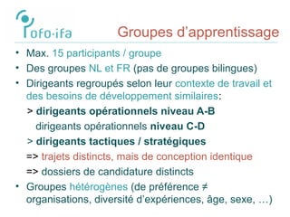 Groupes d’apprentissage
• Max. 15 participants / groupe
• Des groupes NL et FR (pas de groupes bilingues)
• Dirigeants regroupés selon leur contexte de travail et
des besoins de développement similaires:
> dirigeants opérationnels niveau A-B
dirigeants opérationnels niveau C-D
> dirigeants tactiques / stratégiques
=> trajets distincts, mais de conception identique
=> dossiers de candidature distincts
• Groupes hétérogènes (de préférence ≠
organisations, diversité d’expériences, âge, sexe, …)
 