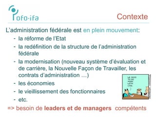 Contexte
L’administration fédérale est en plein mouvement:
- la réforme de l’Etat
- la redéfinition de la structure de l’administration
fédérale
- la modernisation (nouveau système d’évaluation et
de carrière, la Nouvelle Façon de Travailler, les
contrats d’administration …)
- les économies
- le vieillissement des fonctionnaires
- etc.
=> besoin de leaders et de managers compétents
 