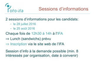 Sessions d’informations
2 sessions d’informations pour les candidats:
- le 28 juillet 2016
- le 25 août 2016
Chaque fois de 12h30 à 14h à l’IFA
⇒ Lunch (sandwichs) prévu
⇒ Inscription via le site web de l’IFA
Session d’info à la demande possible (min. 8
intéressés par organisation, date à convenir)
 