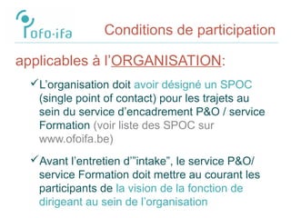 Conditions de participation
applicables à l’ORGANISATION:
L’organisation doit avoir désigné un SPOC
(single point of contact) pour les trajets au
sein du service d’encadrement P&O / service
Formation (voir liste des SPOC sur
www.ofoifa.be)
Avant l’entretien d’”intake”, le service P&O/
service Formation doit mettre au courant les
participants de la vision de la fonction de
dirigeant au sein de l’organisation
 