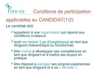 Conditions de participation
applicables au CANDIDAT(1/2)
Le candidat doit:
appartenir à une organisation qui répond aux
conditions ci-dessus
avoir au moins 1 an d’expérience en tant que
dirigeant (hiérarchique ou fonctionnel)
être motivé à développer ses compétences en
tant que dirigeant et à mettre ses acquis en
pratique
être disposé à partager ses propres expériences
en tant que dirigeant et à se « dévoiler »
 