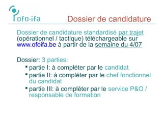 Dossier de candidature
Dossier de candidature standardisé par trajet
(opérationnel / tactique) téléchargeable sur
www.ofoifa.be à partir de la semaine du 4/07
Dossier: 3 parties:
 partie I: à compléter par le candidat
 partie II: à compléter par le chef fonctionnel
du candidat
 partie III: à compléter par le service P&O /
responsable de formation
 