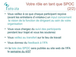 Votre rôle en tant que SPOC
(2/2)
• Vous veillez à ce que chaque participant reçoive
(avant les entretiens d’«intake») un input concernant
la vision de la fonction de dirigeant au sein de votre
organisation
• Vous vous chargez du suivi des participants
pendant leur trajet et vous les soutenez
• Vous veillez au transfert sur le lieu de travail
• Vous donnez du feedback à l’IFA
=> la liste des SPOC sera publiée au site web de l’IFA
la semaine du 4/07
 