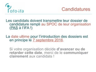 Candidatures
Les candidats doivent transmettre leur dossier de
candidature rempli au SPOC de leur organisation
(PAS à l’IFA !)
La date ultime pour l’introduction des dossiers est
en principe le 7 septembre 2016.
Si votre organisation décide d’avancer ou de
retarder cette date, merci de le communiquer
clairement aux candidats !
 