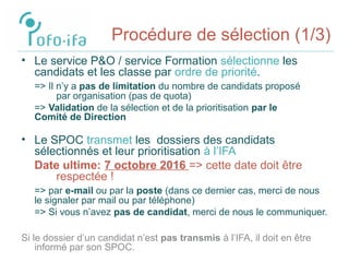 Procédure de sélection (1/3)
• Le service P&O / service Formation sélectionne les
candidats et les classe par ordre de priorité.
=> Il n’y a pas de limitation du nombre de candidats proposé
par organisation (pas de quota)
=> Validation de la sélection et de la prioritisation par le
Comité de Direction
• Le SPOC transmet les dossiers des candidats
sélectionnés et leur prioritisation à l’IFA
Date ultime: 7 octobre 2016 => cette date doit être
respectée !
=> par e-mail ou par la poste (dans ce dernier cas, merci de nous
le signaler par mail ou par téléphone)
=> Si vous n’avez pas de candidat, merci de nous le communiquer.
Si le dossier d’un candidat n’est pas transmis à l’IFA, il doit en être
informé par son SPOC.
 