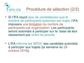 Procédure de sélection (2/3)
• Si l’IFA reçoit plus de candidatures que le
nombre de participants autorisés par trajet, l’IFA
imposera une limitation du nombre de
participants par organisation. Les participants
seront autorisés à participer sur la base de leur
classement par ordre de priorité.
• L’IFA informe les SPOC des candidats autorisés
à participer aux trajets (la semaine du 28
octobre 2016).
 