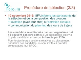 Procédure de sélection (3/3)
• 10 novembre 2016: l’IFA informe les participants de
la sélection et de la composition des groupes
+ invitation (avec leur chef) à l’entretien d’intake
+ communication du planning des jours de trajets
Les candidats sélectionnés par leur organisme qui
ne peuvent pas être admis à un trajet parce qu’il y a
trop de candidats, en seront informés par l’IFA.
Pour toutes leurs questions relatives au classement
prioritaire des candidats, ils sont invités à prendre
contact avec leur SPOC.
 