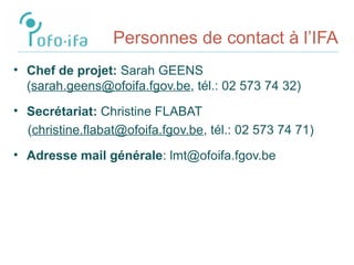 Personnes de contact à l’IFA
• Chef de projet: Sarah GEENS
(sarah.geens@ofoifa.fgov.be, tél.: 02 573 74 32)
• Secrétariat: Christine FLABAT
(christine.flabat@ofoifa.fgov.be, tél.: 02 573 74 71)
• Adresse mail générale: lmt@ofoifa.fgov.be
 