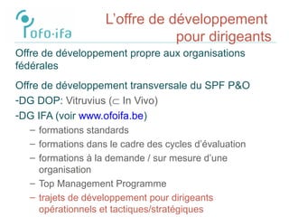 L’offre de développement
pour dirigeants
Offre de développement propre aux organisations
fédérales
Offre de développement transversale du SPF P&O
-DG DOP: Vitruvius (⊂ In Vivo)
-DG IFA (voir www.ofoifa.be)
– formations standards
– formations dans le cadre des cycles d’évaluation
– formations à la demande / sur mesure d’une
organisation
– Top Management Programme
– trajets de développement pour dirigeants
opérationnels et tactiques/stratégiques
 