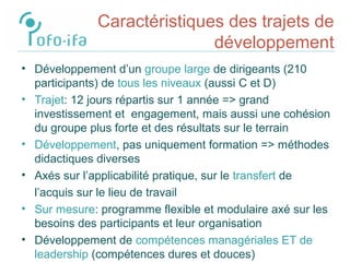 Caractéristiques des trajets de
développement
• Développement d’un groupe large de dirigeants (210
participants) de tous les niveaux (aussi C et D)
• Trajet: 12 jours répartis sur 1 année => grand
investissement et engagement, mais aussi une cohésion
du groupe plus forte et des résultats sur le terrain
• Développement, pas uniquement formation => méthodes
didactiques diverses
• Axés sur l’applicabilité pratique, sur le transfert de
l’acquis sur le lieu de travail
• Sur mesure: programme flexible et modulaire axé sur les
besoins des participants et leur organisation
• Développement de compétences managériales ET de
leadership (compétences dures et douces)
 