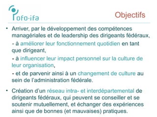Objectifs
• Arriver, par le développement des compétences
managériales et de leadership des dirigeants fédéraux,
- à améliorer leur fonctionnement quotidien en tant
que dirigeant,
- à influencer leur impact personnel sur la culture de
leur organisation,
- et de parvenir ainsi à un changement de culture au
sein de l’administration fédérale.
• Création d’un réseau intra- et interdépartemental de
dirigeants fédéraux, qui peuvent se conseiller et se
soutenir mutuellement, et échanger des expériences
ainsi que de bonnes (et mauvaises) pratiques.
 