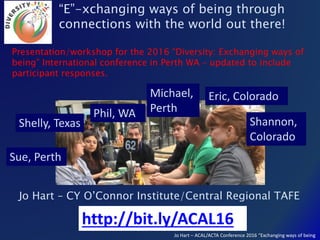 Jo Hart – ACAL/ACTA Conference 2016 “Exchanging ways of being
Jo Hart – CY O’Connor Institute/Central Regional TAFE
“E”-xchanging ways of being through
connections with the world out there!
Shannon,
Colorado
Shelly, Texas
Eric, ColoradoMichael,
Perth
Sue, Perth
Phil, WA
http://bit.ly/ACAL16
Presentation/workshop for the 2016 “Diversity: Exchanging ways of
being” International conference in Perth WA – updated to include
participant responses.
 