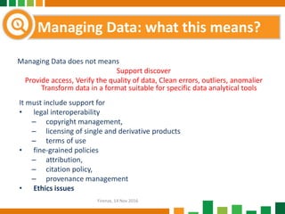 Managing Data does not means
Support discover
Provide access, Verify the quality of data, Clean errors, outliers, anomalier
Transform data in a format suitable for specific data analytical tools
It must include support for
• legal interoperability
– copyright management,
– licensing of single and derivative products
– terms of use
• fine-grained policies
– attribution,
– citation policy,
– provenance management
• Ethics issues
Managing Data: what this means?
Firenze, 14 Nov 2016
 