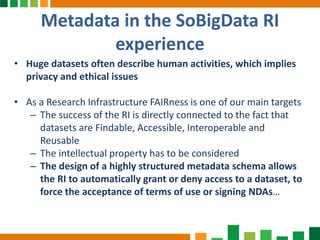 Metadata in the SoBigData RI
experience
• Huge datasets often describe human activities, which implies
privacy and ethical issues
• As a Research Infrastructure FAIRness is one of our main targets
– The success of the RI is directly connected to the fact that
datasets are Findable, Accessible, Interoperable and
Reusable
– The intellectual property has to be considered
– The design of a highly structured metadata schema allows
the RI to automatically grant or deny access to a dataset, to
force the acceptance of terms of use or signing NDAs…
 