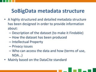 SoBigData metadata structure
• A highly structured and detailed metadata structure
has been designed in order to provide information
about:
– Description of the dataset (to make it Findable)
– How the dataset has been produced
– Intellectual Property
– Privacy issues
– Who can access the data and how (terms of use,
NDA…)
• Mainly based on the DataCite standard
 