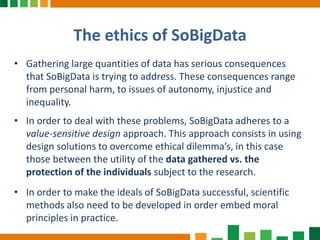 The ethics of SoBigData
• Gathering large quantities of data has serious consequences
that SoBigData is trying to address. These consequences range
from personal harm, to issues of autonomy, injustice and
inequality.
• In order to deal with these problems, SoBigData adheres to a
value-sensitive design approach. This approach consists in using
design solutions to overcome ethical dilemma’s, in this case
those between the utility of the data gathered vs. the
protection of the individuals subject to the research.
• In order to make the ideals of SoBigData successful, scientific
methods also need to be developed in order embed moral
principles in practice.
 