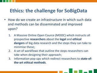 Ethics: the challenge for SoBigData
• How do we create an infrastructure in which such data
and methods can be disseminated and improved
upon?
1. A Massive Online Open Cource (MOOC) which instructs all
prospective researchers about the legal and ethical
dangers of big data research and the steps they can take to
minimise these;
2. A set of workflows that outline the steps researchers can
take when designing their approach;
3. Information pop-ups which redirect researchers to state-of-
the-art ethical methods.
 