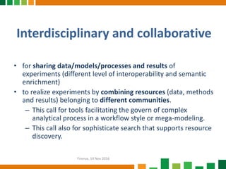 Interdisciplinary and collaborative
• for sharing data/models/processes and results of
experiments (different level of interoperability and semantic
enrichment)
• to realize experiments by combining resources (data, methods
and results) belonging to different communities.
– This call for tools facilitating the govern of complex
analytical process in a workflow style or mega-modeling.
– This call also for sophisticate search that supports resource
discovery.
Firenze, 14 Nov 2016
 