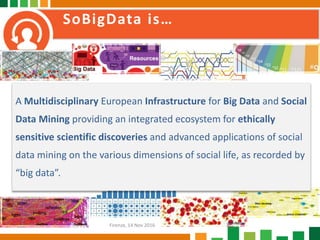 SoBigData is…
A Multidisciplinary European Infrastructure for Big Data and Social
Data Mining providing an integrated ecosystem for ethically
sensitive scientific discoveries and advanced applications of social
data mining on the various dimensions of social life, as recorded by
“big data”.
Firenze, 14 Nov 2016
 