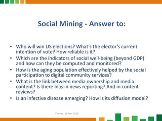 Social Mining - Answer to:
Firenze, 14 Nov 2016
• Who will win US elections? What’s the elector’s current
intention of vote? How reliable is it?
• Which are the indicators of social well-being (beyond GDP)
and how can they be computed and monitored?
• How is the aging population effectively helped by the social
participation to digital community services?
• What is the link between media ownership and media
content? Is there bias in news reporting? And in content
reviews?
• Is an infective disease emerging? How is its diffusion model?
 