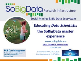 Social Mining & Big Data Ecosystem
Educating Data Scientists:
the SoBigData master
experience
www.sobigdata.eu
Fosca Giannotti, Valerio Grossi
ISTI-CNR Pisa
H2020-INFRAIA-2014-2015
Grant Agreement N. 654024
 