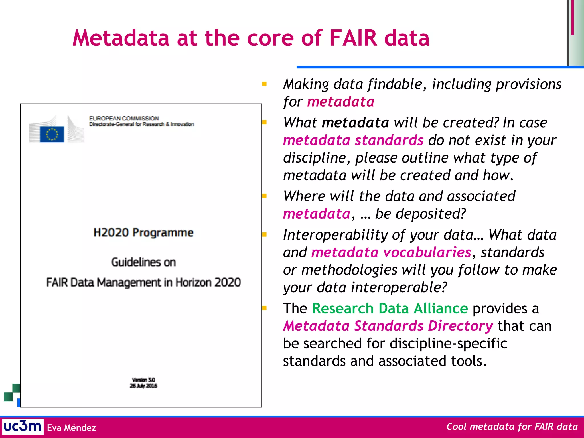 Eva Méndez Cool metadata for FAIR data
 Making data findable, including provisions
for metadata
 What metadata will be created? In case
metadata standards do not exist in your
discipline, please outline what type of
metadata will be created and how.
 Where will the data and associated
metadata, … be deposited?
 Interoperability of your data… What data
and metadata vocabularies, standards
or methodologies will you follow to make
your data interoperable?
 The Research Data Alliance provides a
Metadata Standards Directory that can
be searched for discipline-specific
standards and associated tools.
Metadata at the core of FAIR data
 